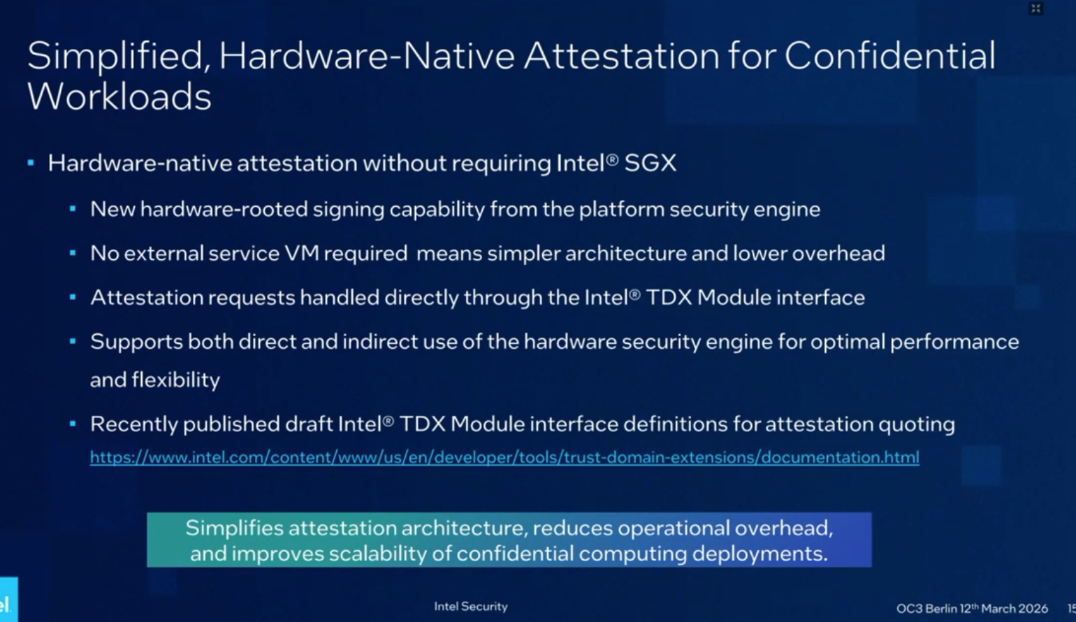 Simplified, Hardware-Native Attestation for Confidential Workloads. Hardware-native attestation without requiring Intel® SGX. New hardware-rooted signing capability from the platform security engine. No external service VM required means simpler architecture and lower overhead. Attestation requests handled directly through the Intel® TDX Module interface. Supports both direct and indirect use of the hardware security engine for optimal performance and flexibility. Recently published draft Intel® TDX Module interface definitions for attestation quoting https://www.intel.com/content/www/us/en/developer/tools/trust-domain-extensions/documentation.html. Simplifies attestation architecture, reduces operational overhead, and improves scalability of confidential computing deployments.