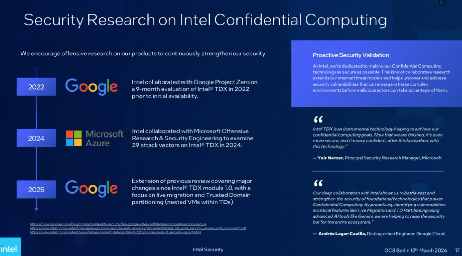 This is a presentation slide titled "Security Research on Intel Confidential Computing" with the subtitle "We encourage offensive research on our products to continuously strengthen our security." The slide is divided into a timeline on the left and a commentary section on the right titled "Proactive Security Validation." The timeline features three entries connected by a vertical line:
- 2022: The Google logo is displayed next to text stating, "Intel collaborated with Google Project Zero on a 9-month evaluation of Intel® TDX in 2022 prior to initial availability."
- 2024: The Microsoft Azure logo is shown next to text reading, "Intel collaborated with Microsoft Offensive Research & Security Engineering to examine 29 attack vectors on Intel® TDX in 2024."
- 2025: The Google logo appears next to text describing an "Extension of previous review covering major changes since Intel® TDX module 1.0, with a focus on live migration and Trusted Domain partitioning (nested VMs within TDs)."

The right side features a blue box under the "Proactive Security Validation" heading containing a paragraph about Intel's dedication to security through collaborative research. Below this are two quotes with quotation marks. The first quote is from Yair Netzer, Principal Security Research Manager at Microsoft: "Intel TDX is an instrumental technology helping to achieve our confidential computing goals. Now that we are finished, it's even more secure, and I'm very confident, after this hackathon, with this technology." The second quote is from Andrés Lagar-Cavilla, Distinguished Engineer at Google Cloud: "Our deep collaboration with Intel allows us to battle-test and strengthen the security of foundational technologies that power Confidential Computing. By proactively identifying vulnerabilities in critical features like Live Migration and TD Partitioning using advanced AI tools like Gemini, we are helping to raise the security bar for the entire ecosystem."