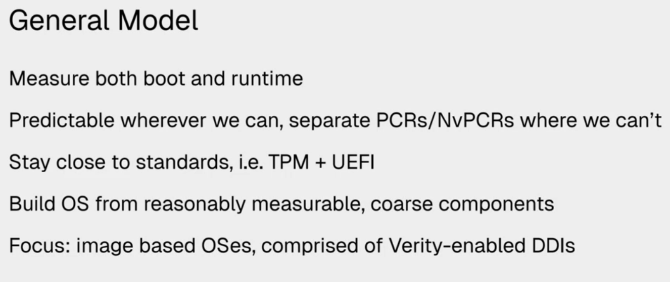 General Model
Measure both boot and runtime
Predictable wherever we can, separate PCRs/NvPCRs where we can't
Stay close to standards, i.e. TPM + UEFI
Build OS from reasonably measurable, coarse components
Focus: image based OSes, comprised of Verity-enabled DDIs