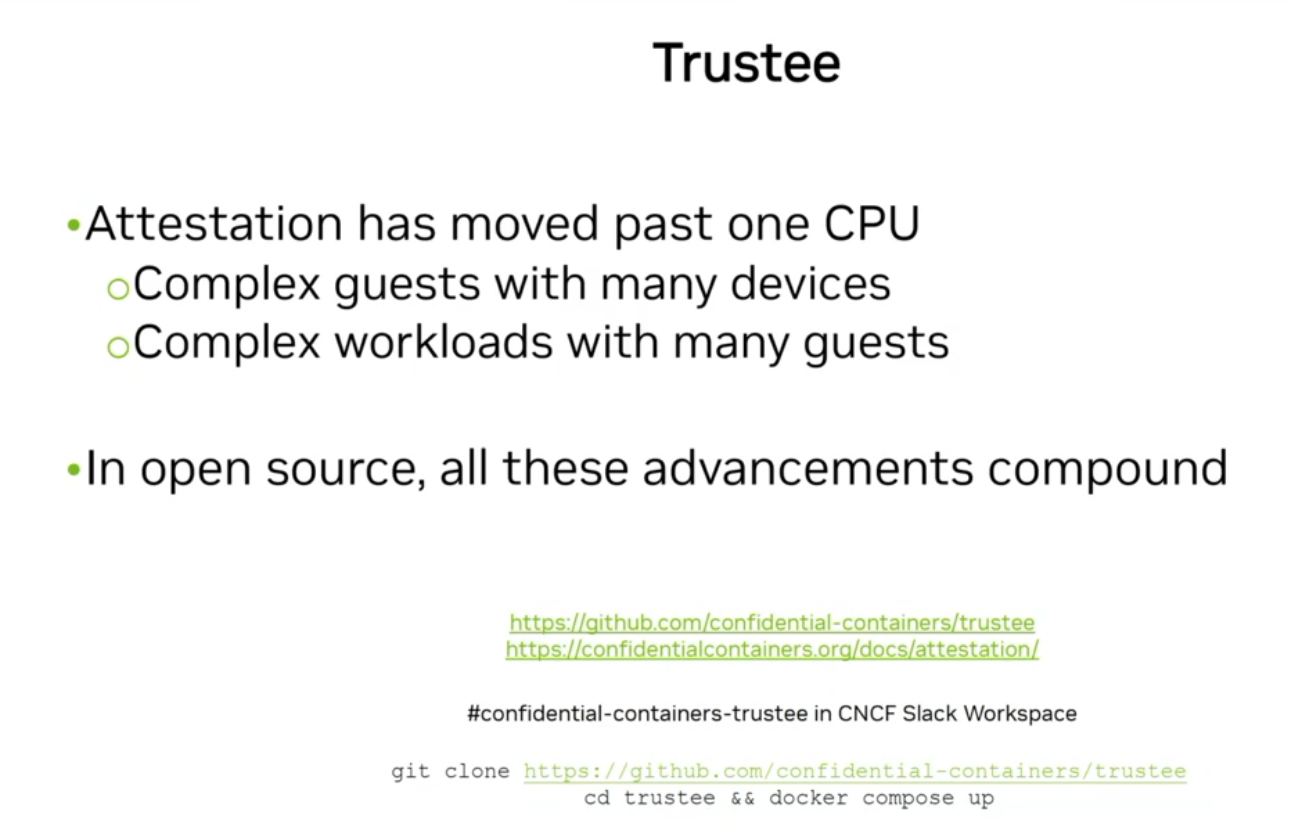 Title: Trustee

Bullet points:
- Attestation has moved past one CPU
  - Complex guests with many devices
  - Complex workloads with many guests
- In open source, all these advancements compound

Links provided:
https://github.com/confidential-containers/trustee
https://confidentialcontainers.org/docs/attestation/

Community and code snippet details:
#confidential-containers-trustee in CNCF Slack Workspace
git clone https://github.com/confidential-containers/trustee
cd trustee && docker compose up