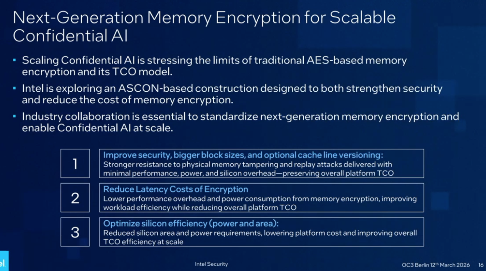 Next-Generation Memory Encryption for Scalable Confidential AI

- Scaling Confidential AI is stressing the limits of traditional AES-based memory encryption and its TCO model.
- Intel is exploring an ASCON-based construction designed to both strengthen security and reduce the cost of memory encryption.
- Industry collaboration is essential to standardize next-generation memory encryption and enable Confidential AI at scale.

1 Improve security, bigger block sizes, and optional cache line versioning: Stronger resistance to physical memory tampering and replay attacks delivered with minimal performance, power, and silicon overhead—preserving overall platform TCO

2 Reduce Latency Costs of Encryption Lower performance overhead and power consumption from memory encryption, improving workload efficiency while reducing overall platform TCO

3 Optimize silicon efficiency (power and area): Reduced silicon area and power requirements, lowering platform cost and improving overall TCO efficiency at scale